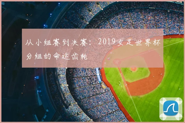 从小组赛到决赛:2019女足世界杯分组的命运齿轮