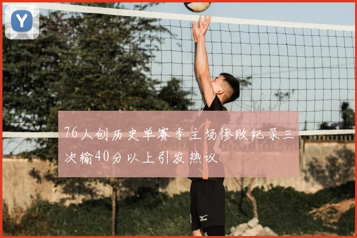 76人创历史单赛季主场惨败纪录三次输40分以上引发热议