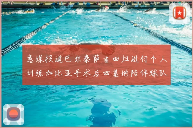 意媒报道巴尔泰萨吉回归进行个人训练加比亚手术后回基地陪伴球队恢复状态