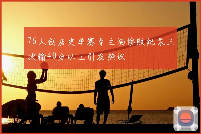 76人创历史单赛季主场惨败纪录三次输40分以上引发热议