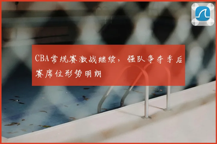 CBA常规赛激战继续,强队争夺季后赛席位形势明朗