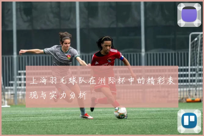 上海羽毛球队在洲际杯中的精彩表现与实力分析