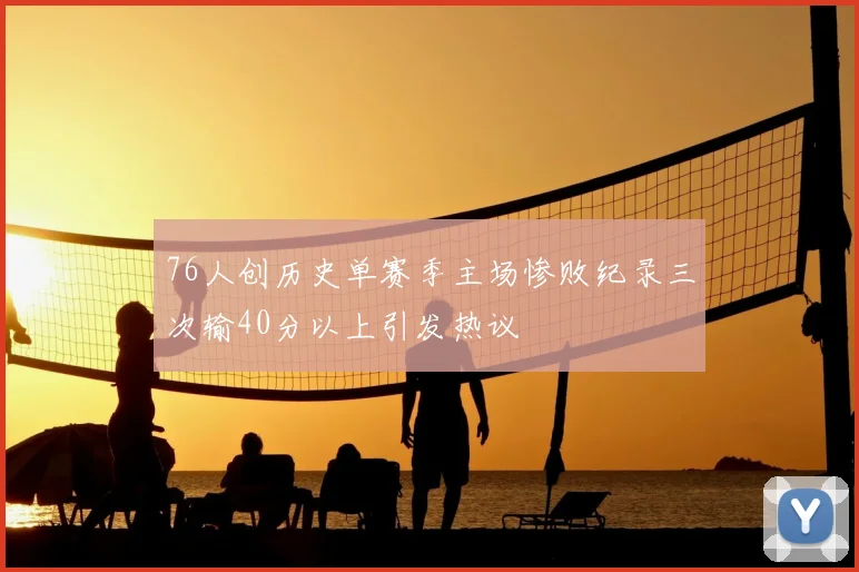 76人创历史单赛季主场惨败纪录三次输40分以上引发热议