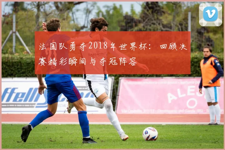 法国队勇夺2018年世界杯：回顾决赛精彩瞬间与夺冠阵容