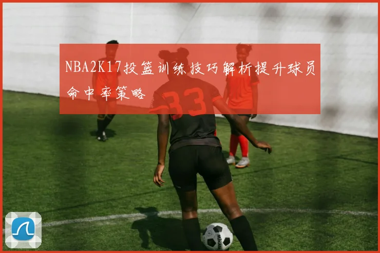 NBA2K17投篮训练技巧解析提升球员命中率策略