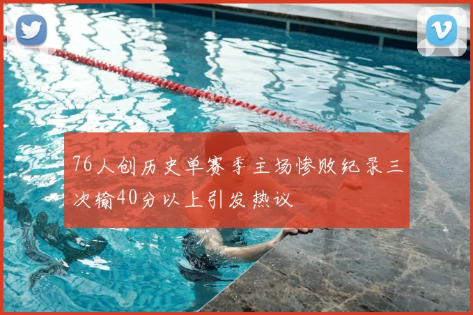 76人创历史单赛季主场惨败纪录三次输40分以上引发热议