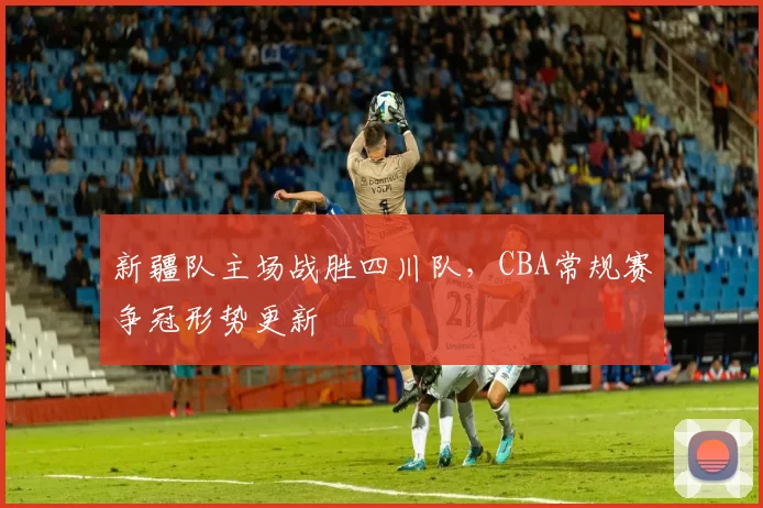 新疆队主场战胜四川队，CBA常规赛争冠形势更新