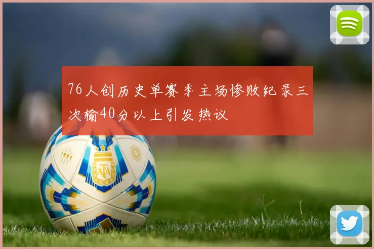 76人创历史单赛季主场惨败纪录三次输40分以上引发热议