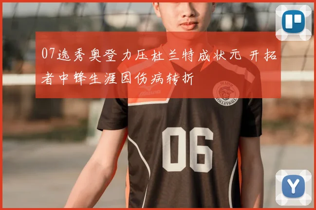 07选秀奥登力压杜兰特成状元 开拓者中锋生涯因伤病转折