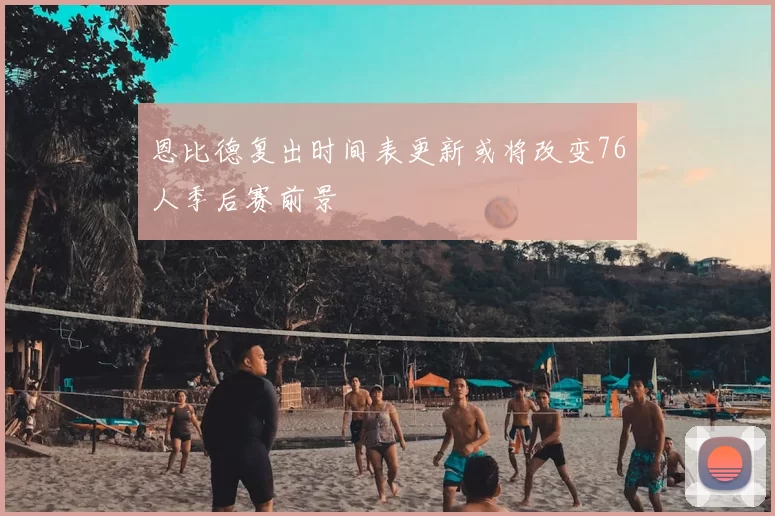 恩比德复出时间表更新或将改变76人季后赛前景