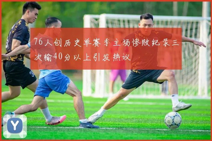 76人创历史单赛季主场惨败纪录三次输40分以上引发热议