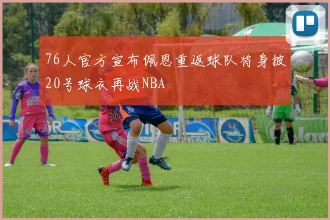 76人官方宣布佩恩重返球队将身披20号球衣再战NBA