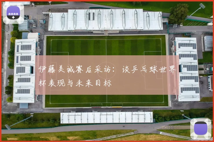伊藤美诚赛后采访：谈乒乓球世界杯表现与未来目标