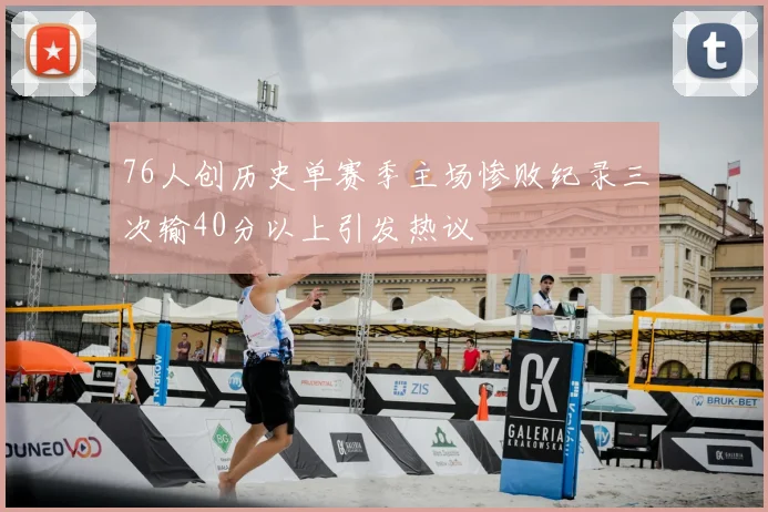 76人创历史单赛季主场惨败纪录三次输40分以上引发热议