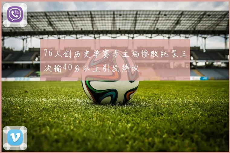 76人创历史单赛季主场惨败纪录三次输40分以上引发热议