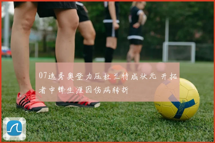 07选秀奥登力压杜兰特成状元 开拓者中锋生涯因伤病转折