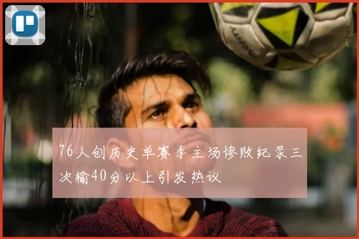 76人创历史单赛季主场惨败纪录三次输40分以上引发热议