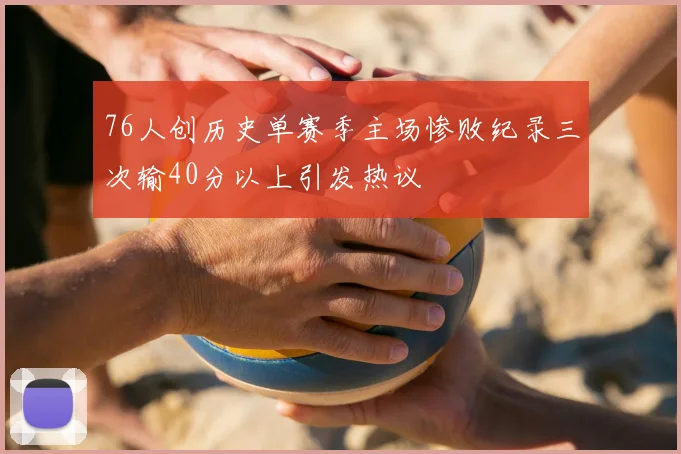 76人创历史单赛季主场惨败纪录三次输40分以上引发热议