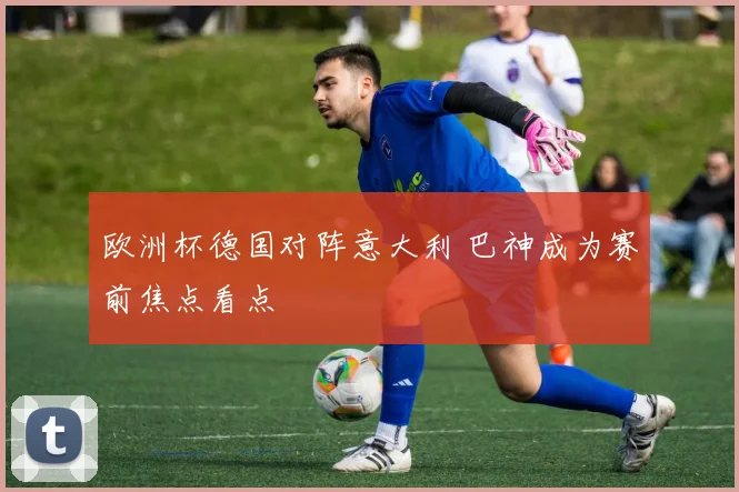 欧洲杯德国对阵意大利 巴神成为赛前焦点看点