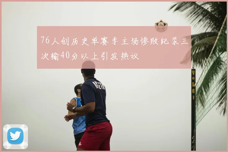 76人创历史单赛季主场惨败纪录三次输40分以上引发热议
