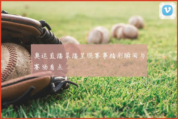 奥运直播录播呈现赛事精彩瞬间与赛场看点