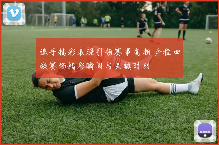 选手精彩表现引领赛事高潮 全程回顾赛场精彩瞬间与关键时刻