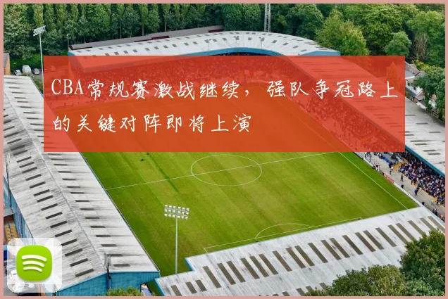 CBA常规赛激战继续，强队争冠路上的关键对阵即将上演