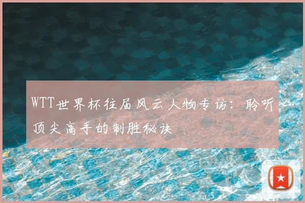 WTT世界杯往届风云人物专访:聆听顶尖高手的制胜秘诀