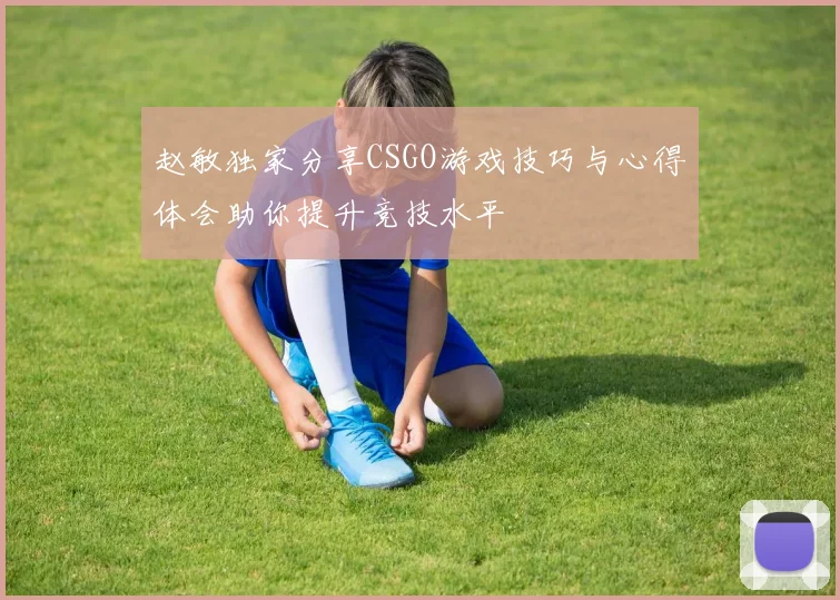 赵敏独家分享CSGO游戏技巧与心得体会助你提升竞技水平