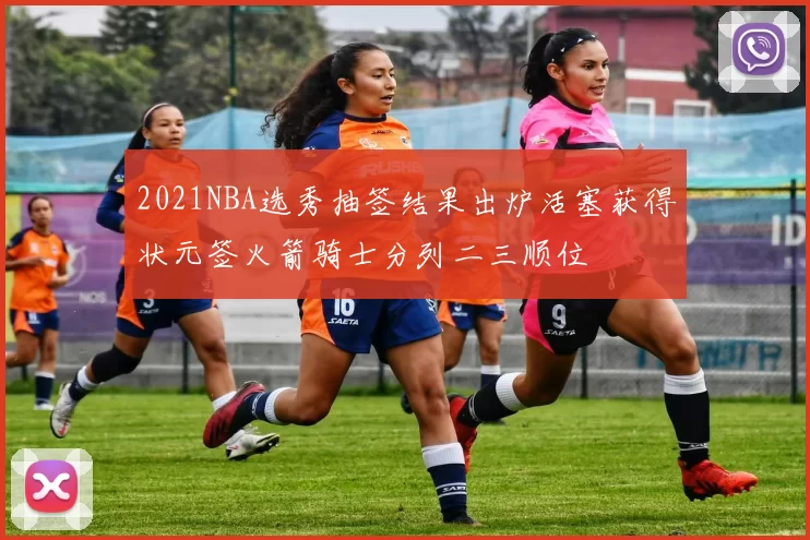 2021NBA选秀抽签结果出炉活塞获得状元签火箭骑士分列二三顺位