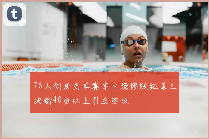 76人创历史单赛季主场惨败纪录三次输40分以上引发热议