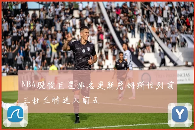 NBA现役巨星排名更新詹姆斯位列前三杜兰特进入前五