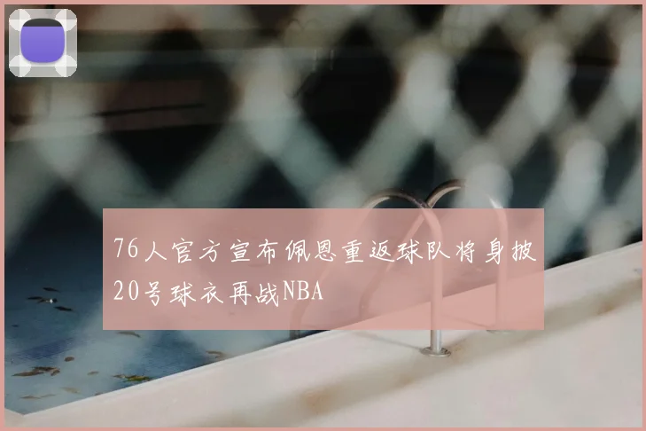 76人官方宣布佩恩重返球队将身披20号球衣再战NBA