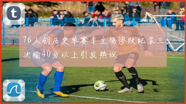 76人创历史单赛季主场惨败纪录三次输40分以上引发热议