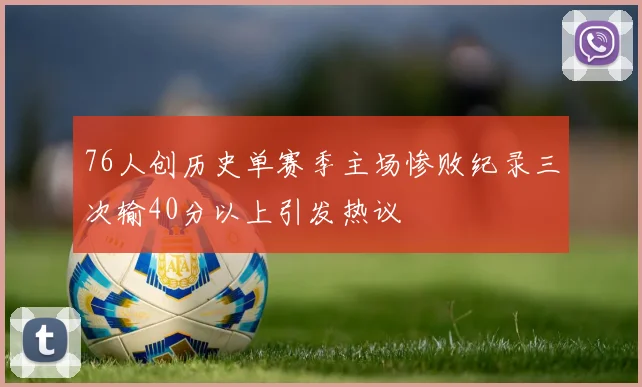 76人创历史单赛季主场惨败纪录三次输40分以上引发热议