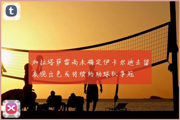加拉塔萨雷尚未确定伊卡尔迪去留表现出色或将续约助球队争冠