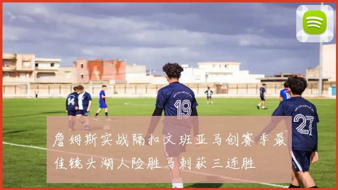 詹姆斯实战隔扣文班亚马创赛季最佳镜头湖人险胜马刺获三连胜