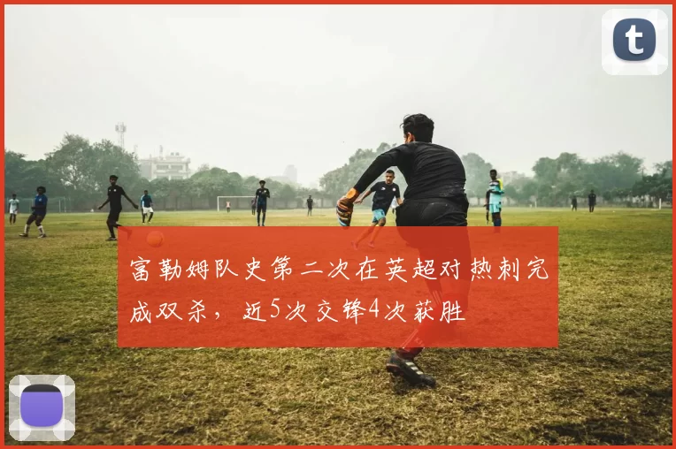 富勒姆队史第二次在英超对热刺完成双杀，近5次交锋4次获胜