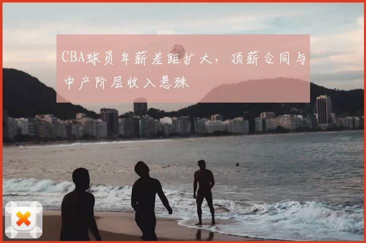 CBA球员年薪差距扩大，顶薪合同与中产阶层收入悬殊