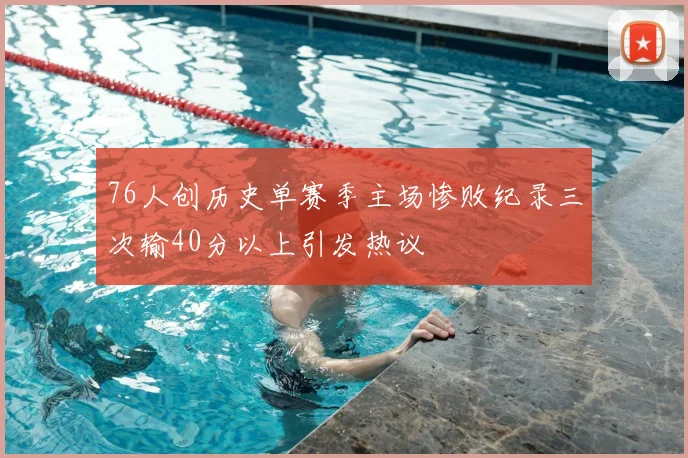 76人创历史单赛季主场惨败纪录三次输40分以上引发热议