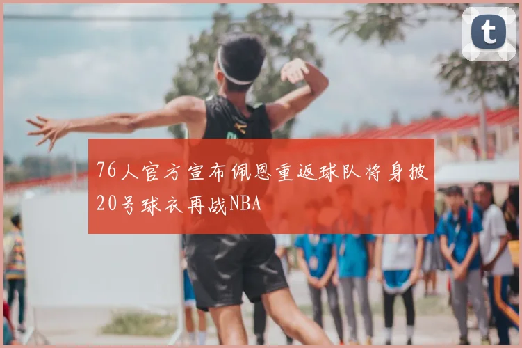76人官方宣布佩恩重返球队将身披20号球衣再战NBA
