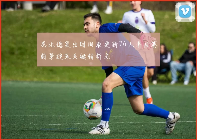 恩比德复出时间表更新76人季后赛前景迎来关键转折点