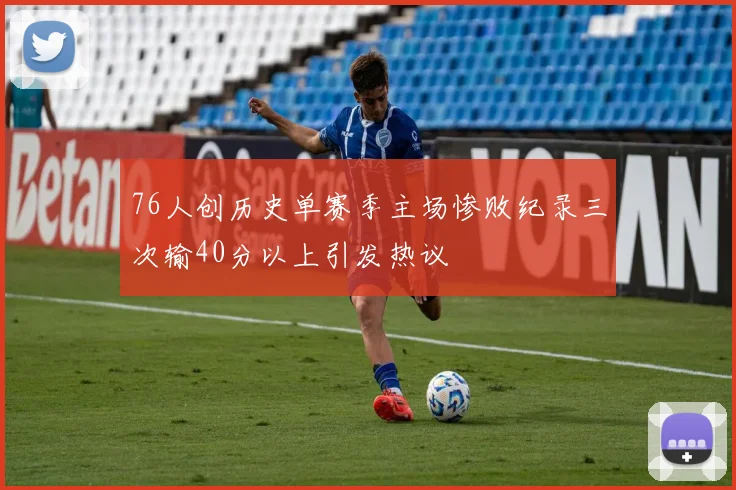 76人创历史单赛季主场惨败纪录三次输40分以上引发热议