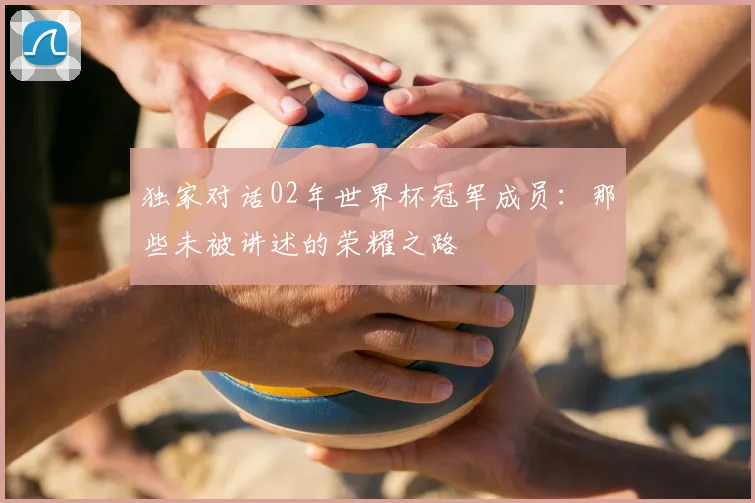 独家对话02年世界杯冠军成员：那些未被讲述的荣耀之路