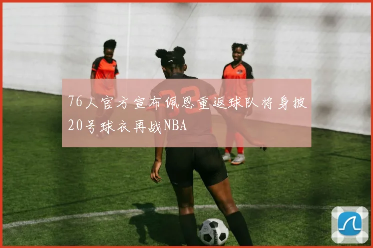 76人官方宣布佩恩重返球队将身披20号球衣再战NBA