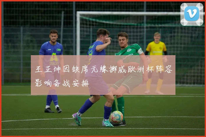 王正坤因缺席无缘挪威欧洲杯阵容影响备战安排