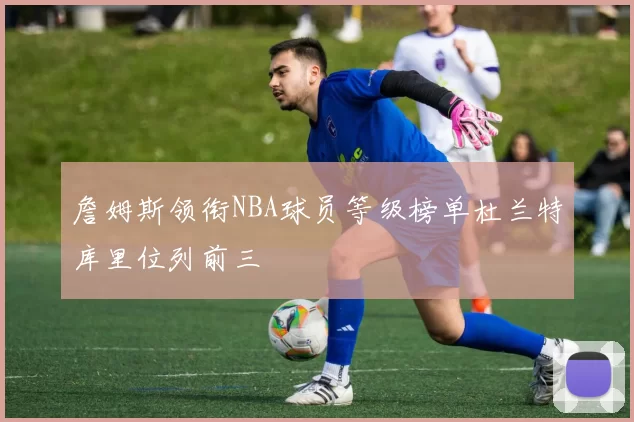 詹姆斯领衔NBA球员等级榜单杜兰特库里位列前三