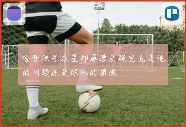 哈登联手众星却屡遭质疑究竟是他的问题还是球队的困境
