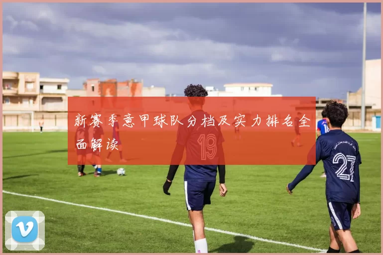 新赛季意甲球队分档及实力排名全面解读