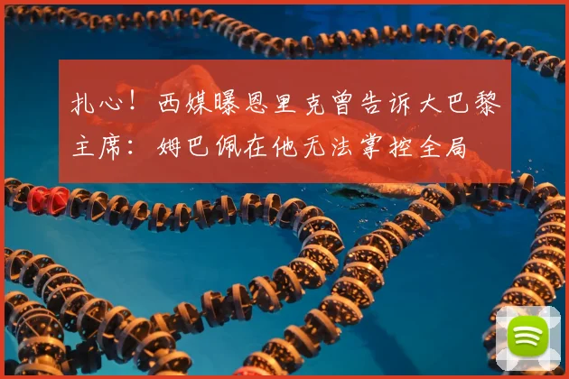 扎心！西媒曝恩里克曾告诉大巴黎主席：姆巴佩在他无法掌控全局